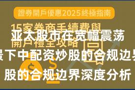 亚太股市在宽幅震荡周期背景下中配资炒股的合规边界深度分析