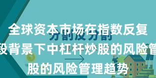 全球资本市场在指数反复拉锯阶段背景下中杠杆炒股的风险管理趋势